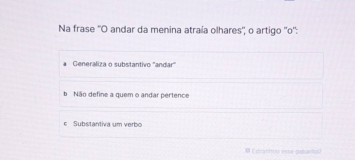 Na frase ''O andar da menina atraía olhares'', o artigo ''o'':
Generaliza o substantivo “andar”
b Não define a quem o andar pertence
c Substantiva um verbo
Estranhou esse gabarito?