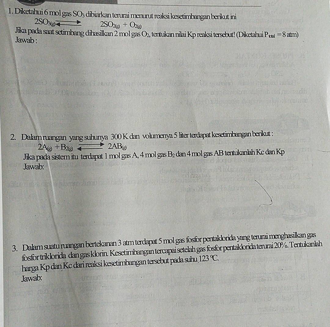 Diketahui 6 mol gas SO_3 dibiarkan terurai menurut reaksi kesetimbangan berikut ini
2SO_3(g)leftharpoons 2SO_2(g)+O_2(g)
Jika pada saat setimbang dihasilkan 2 mol gas O_2, tentukan nilai Kp reaksi tersebut! (Diketahui P_total=8atm)
Jawab : 
2. Dalam ruangan yang suhunya 300 K dan volumenya 5 liter terdapat kesetimbangan berikut :
2A_(g)+B_2(g)leftharpoons 2AB_(g)
Jika pada sistem itu terdapat 1 mol gas A, 4 mol gas B_2 dan 4 mol gas AB tentukanlah Kc dan Kp
Jawab: 
3. Dalam suatu ruangan bertekanan 3 atm terdapat 5 mol gas fosfor pentaklorida yang terurai menghasilkan gas 
fosfor triklorida dan gas klorin. Kesetimbangan tercapai setelah gas fosfor pentaklorida terurai 20%. Tentukanlah 
harga Kp dan Kc dari reaksi kesetimbangan tersebut pada suhu 123°C. 
Jawab: