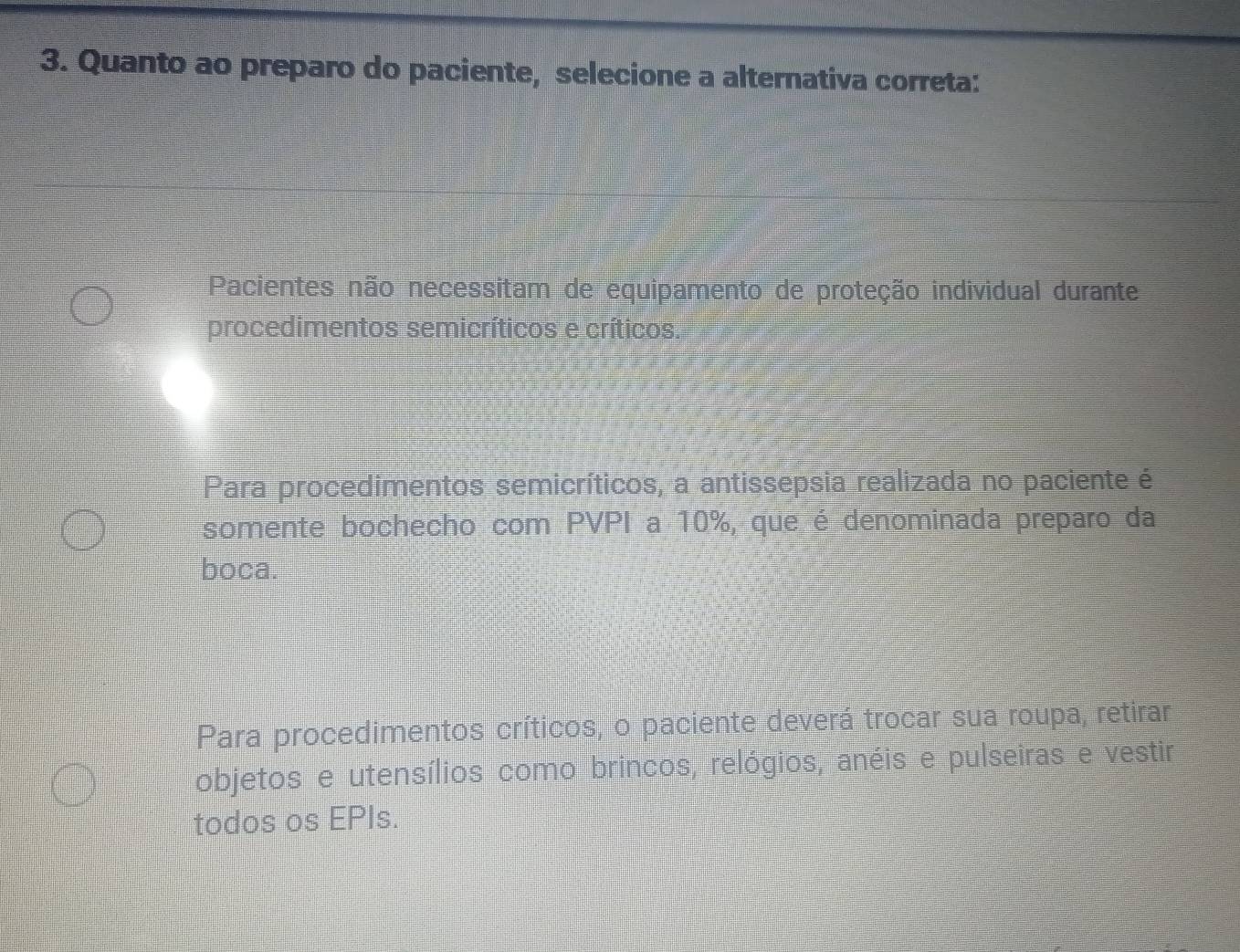 Quanto ao preparo do paciente, selecione a alternativa correta:
Pacientes não necessitam de equipamento de proteção individual durante
procedimentos semicríticos e críticos.
Para procedimentos semicríticos, a antissepsia realizada no paciente é
somente bochecho com PVPI a 10%, que é denominada preparo da
boca.
Para procedimentos críticos, o paciente deverá trocar sua roupa, retirar
objetos e utensílios como brincos, relógios, anéis e pulseiras e vestir
todos os EPIs.