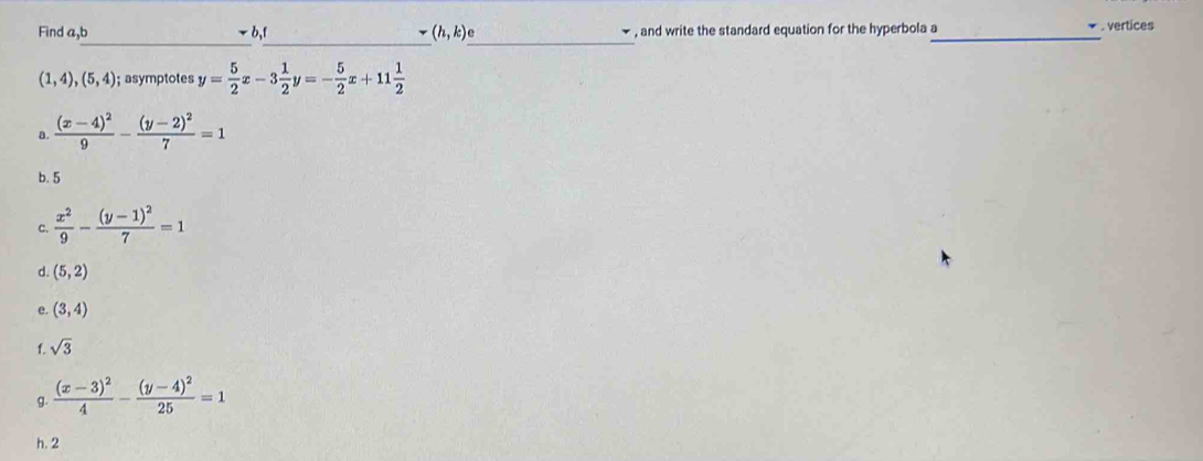 Find a,b b,f (h,k) , and write the standard equation for the hyperbola a_ * . vertices
_
__
(1,4),(5,4); asymptotes y= 5/2 x-3 1/2 y=- 5/2 x+11 1/2 
a. frac (x-4)^29-frac (y-2)^27=1
b. 5
c  x^2/9 -frac (y-1)^27=1
d. (5,2)
e. (3,4)
f. sqrt(3)
g. frac (x-3)^24-frac (y-4)^225=1
h. 2