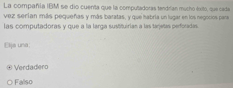 La compañía IBM se dio cuenta que la computadoras tendrían mucho éxito, que cada
vez serían más pequeñas y más baratas, y que habría un lugar en los negocios para
las computadoras y que a la larga sustituirían a las tarjetas perforadas.
Elija una;
Verdadero
Falso