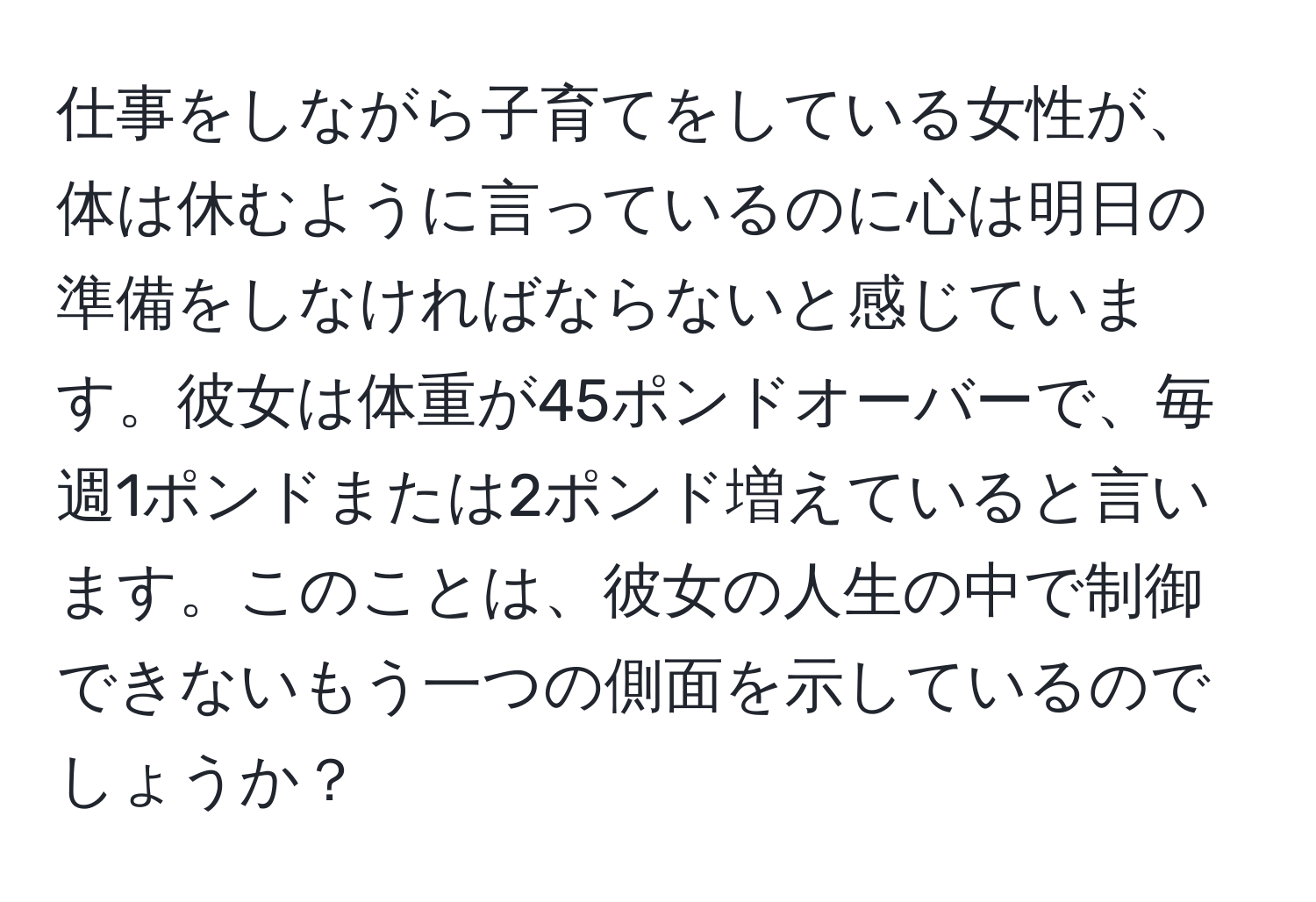 仕事をしながら子育てをしている女性が、体は休むように言っているのに心は明日の準備をしなければならないと感じています。彼女は体重が45ポンドオーバーで、毎週1ポンドまたは2ポンド増えていると言います。このことは、彼女の人生の中で制御できないもう一つの側面を示しているのでしょうか？