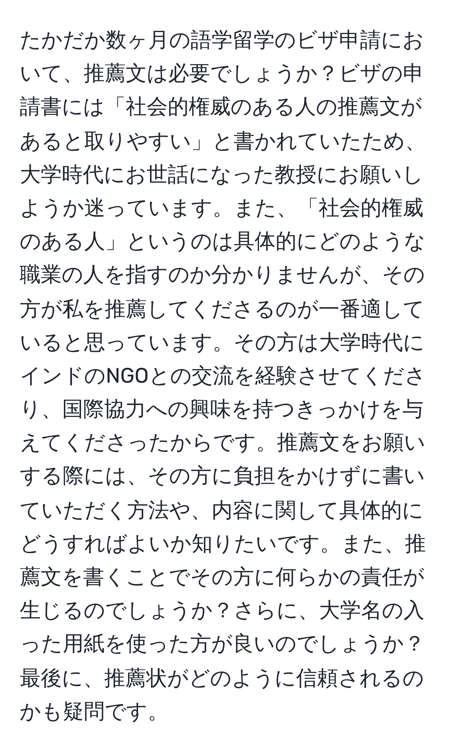 たかだか数ヶ月の語学留学のビザ申請において、推薦文は必要でしょうか？ビザの申請書には「社会的権威のある人の推薦文があると取りやすい」と書かれていたため、大学時代にお世話になった教授にお願いしようか迷っています。また、「社会的権威のある人」というのは具体的にどのような職業の人を指すのか分かりませんが、その方が私を推薦してくださるのが一番適していると思っています。その方は大学時代にインドのNGOとの交流を経験させてくださり、国際協力への興味を持つきっかけを与えてくださったからです。推薦文をお願いする際には、その方に負担をかけずに書いていただく方法や、内容に関して具体的にどうすればよいか知りたいです。また、推薦文を書くことでその方に何らかの責任が生じるのでしょうか？さらに、大学名の入った用紙を使った方が良いのでしょうか？最後に、推薦状がどのように信頼されるのかも疑問です。