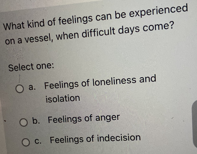 What kind of feelings can be experienced
on a vessel, when difficult days come?
Select one:
a. Feelings of loneliness and
isolation
b. Feelings of anger
c. Feelings of indecision