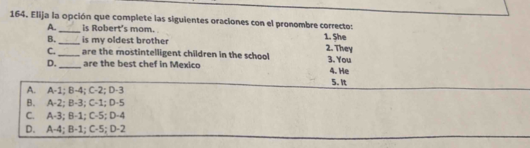 Elija la opción que complete las siguientes oraciones con el pronombre correcto:
A. _is Robert's mom. 1. Şhe
B. _is my oldest brother 2. They
C. _are the mostintelligent children in the school
D._ are the best chef in Mexico 3. You
4. He
5. It
A. A-1; B -4; C-2; D-3
B. A-2; B -3; C -1; D -5
C. A-3; B -1; C -5; D -4
D. A-4; B-1; C -5; D-2