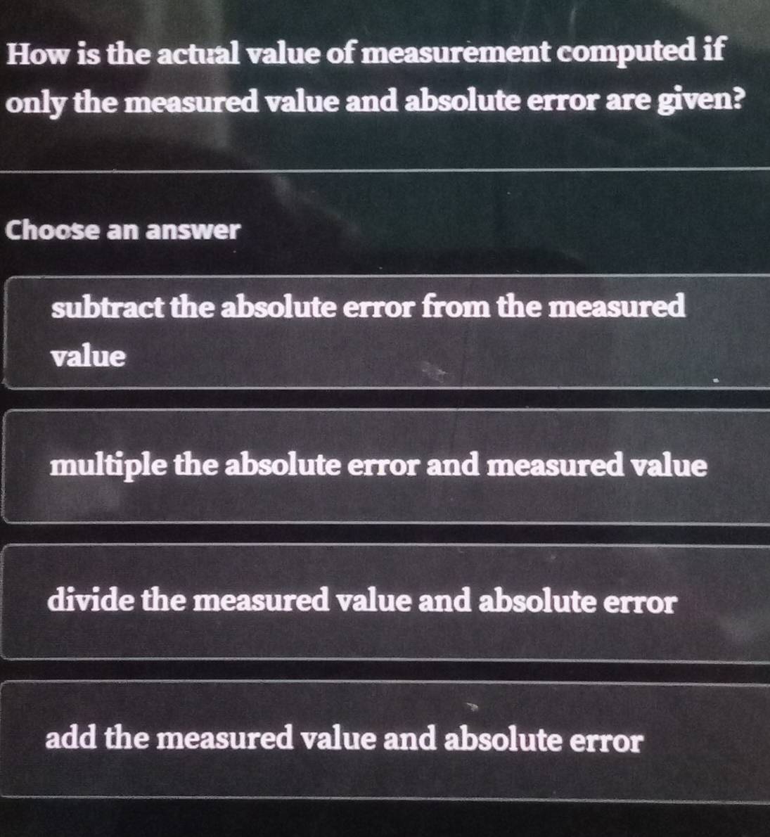 How is the actual value of measurement computed if
only the measured value and absolute error are given?
Choose an answer
subtract the absolute error from the measured
value
multiple the absolute error and measured value
divide the measured value and absolute error
add the measured value and absolute error