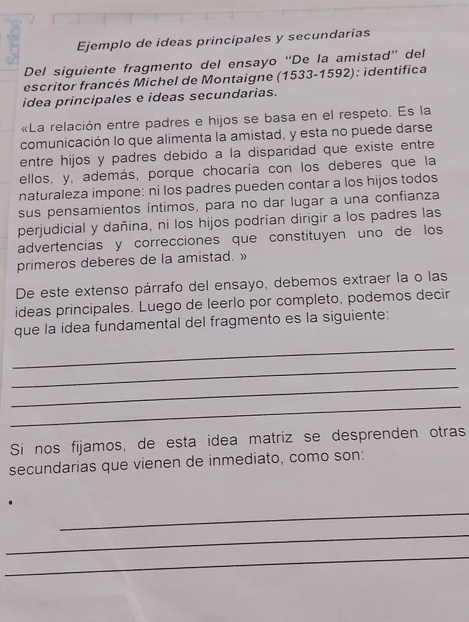 Ejemplo de ideas principales y secundarias 
Del siguiente fragmento del ensayo “De la amistad” del 
escritor francés Michel de Montaigne (1533-1592): identifica 
idea principales e ideas secundarias. 
«La relación entre padres e hijos se basa en el respeto. Es la 
comunicación lo que alimenta la amistad, y esta no puede darse 
entre hijos y padres debido a la disparidad que existe entre 
ellos, y, además, porque chocaría con los deberes que la 
naturaleza impone: ni los padres pueden contar a los hijos todos 
sus pensamientos íntimos, para no dar lugar a una confianza 
perjudicial y dañina, ni los hijos podrían dirigir a los padres las 
advertencias y correcciones que constituyen uno de los 
primeros deberes de la amistad. » 
De este extenso párrafo del ensayo, debemos extraer la o las 
ideas principales. Luego de leerlo por completo, podemos decir 
que la idea fundamental del fragmento es la siguiente: 
_ 
_ 
_ 
_ 
Si nos fijamos, de esta idea matriz se desprenden otras 
secundarias que vienen de inmediato, como son: 
_ 
_ 
_