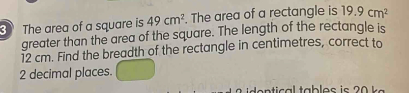 The area of a square is 49cm^2. The area of a rectangle is 19.9cm^2
greater than the area of the square. The length of the rectangle is
12 cm. Find the breadth of the rectangle in centimetres, correct to
2 decimal places.