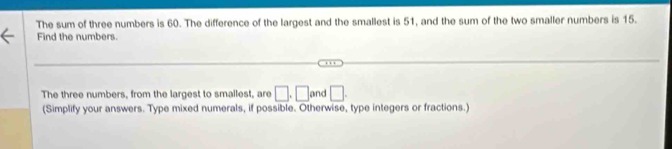 The sum of three numbers is 60. The difference of the largest and the smallest is 51, and the sum of the two smaller numbers is 15. 
Find the numbers. 
The three numbers, from the largest to smallest, are □ , □ and □. 
(Simplify your answers. Type mixed numerals, if possible. Otherwise, type integers or fractions.)