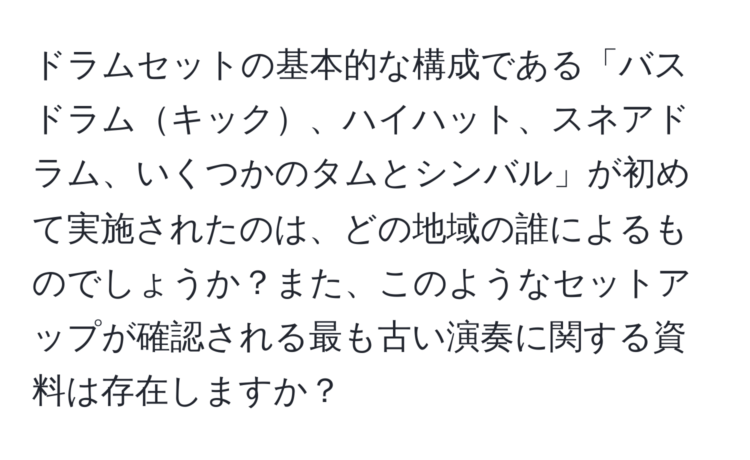 ドラムセットの基本的な構成である「バスドラムキック、ハイハット、スネアドラム、いくつかのタムとシンバル」が初めて実施されたのは、どの地域の誰によるものでしょうか？また、このようなセットアップが確認される最も古い演奏に関する資料は存在しますか？