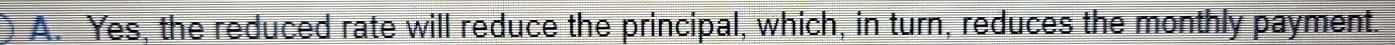 A. Yes, the reduced rate will reduce the principal, which, in turn, reduces the monthly payment.