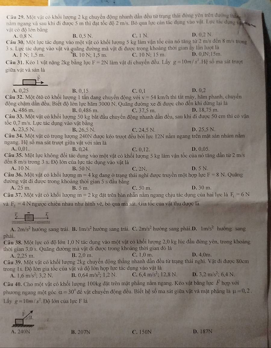 Một vật có khổi lượng 2 kg chuyển động nhanh đẫn đều từ trạng thái đứng yên trên đương tháng
nằm ngang và sau khi đi được 5 m thì đạt tốc độ 2 m/s. Bỏ qua lực cản tác dụng vào vật. Lực tác dụng vậ t 
vật có độ lớn bằng
A. 0.8 N B. 0.5 N. C. 1 N. D. 0,2 N
Câu 30. Một lực tác dụng vào một vật có khổi lượng 5 kg làm vận tốc của nó tăng từ 2 m/s đến 8 m/s trong
3 s. Lực tác dụng vào vật và quãng đường mà vật đi được trong khoảng thời gian ấy lần lượt là
A. 1 N; 1,5 m. B. 10 N; 1.5 m. C. 10 N; 15 m. D. 0,lN;15m.
Câu 31. Kéo 1 vật nặng 2kg bằng lực F=2N làm vật di chuyển đều. Lấy g=10m/s^2 Hệ số ma sát trượt
giữa vật và sản là
F
A. 0,25 B. 0,15 C. 0,1 D. 0,2
Câu 32. Một ôtô có khối lượng 1 tần đang chuyển động với v=54 km/h thì tắt máy, hãm phanh, chuyển
động chậm dần đều. Biết độ lớn lực hãm 3000 N. Quãng đường xe đi được cho dến khi dừng lại là
A. 486 m. B. 0,486 m. C. 37,5 m. D. 18,75 m.
Câu 33. Một vật có khối lượng 50 kg bắt đầu chuyển động nhanh dần đều, sau khi đi được 50 cm thi có vận
tốc 0,7 m/s. Lực tác dụng vào vật bằng
A. 23.5 N. B. 26,5 N. C. 24,5 N. D. 25,5 N.
Câu 34. Một vật có trọng lượng 240N được kéo trượt đều bởi lực 12N nằm ngang trên mặt sản nhám nằm
ngang. Hệ số ma sát trượt giữa vật với sản là
A. 0,01. B. 0,24 C. 0,12. D. 0,05.
Câu 35. Một lực không đổi tác dụng vào một vật có khối lượng 5 kg làm vận tốc của nó tăng dẫn từ 2 m/s
đến 8 m/s trong 3 s. Độ lớn của lực tác dụng vào vật là
A. 10 N. B. 50 N. C. 2N. D. 5 N.
Câu 36. Một vật có khối lượng m=4 kg đang ở trạng thái nghỉ được truyền một hợp lực F=8N Quãng
đường vật đi được trong khoảng thời gian 5 s đầu bằng
A. 25 m. B. 5 m. C. 50 m. D. 30 m.
Câu 37. Một vật có khổi lượng m=2k g đặt trên bàn nhẵn nằm ngang chịu tác dụng của hai lực là F_1=6N
và F_2=4N ngược chiều nhau như hình vẽ, bỏ qua ma sát. Gia tốc của vật thu được lã
A. 2m/s^2 hướng sang trái. B. 1m s^2 hướng sang trái. C. 2m/s^2 hướng sang phải.D. 1m/s^2 hưóng sang
phải.
Câu 38. Một lực có độ lớn 1,0 N tác dụng vào một vật có khối lượng 2,0 kg lúc đầu đứng yên, trong khoảng
thời gian 3,0 s. Quãng đường mà vật đi được trong khoảng thời gian đó là
A. 2,25 m. B. 2,0 m. C. 1,0 m. D. 4.0m.
Câu 39. Một vật có khối lượng 2kg chuyến động thẳng nhanh dần đều từ trạng thái nghi. Vật đi được 80cm
trong 1s. Độ lớn gia tốc của vật và độ lớn hợp lực tác dụng vào vật là
A. 1,6m/s^2;3,2N. B. 0.64m/s^2 : 1.2 N. C. 6,4m/s^2; 12,8 N. D. 3,2m/s^2;6.4N.
Câu 40. Cho một vật có khối lượng 100kg đặt trên mặt phẳng nằm ngang. Kéo vật bằng lực F hợp với
phương ngang một góc alpha =30° để vật chuyển động đều. Biết hệ số ma sát giữa vật và mặt phẳng là mu =0,2.
Lầy g=10m/s^2 Độ lớn của lực F là
F
α
A. 240N B. 207N C. 150N D. 187N
