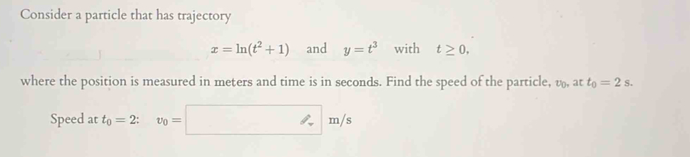 Consider a particle that has trajectory
x=ln (t^2+1) and y=t^3 with t≥ 0, 
where the position is measured in meters and time is in seconds. Find the speed of the particle, v_0, att_0=2s. 
Speed at t_0=2 : v_0=□ m/s