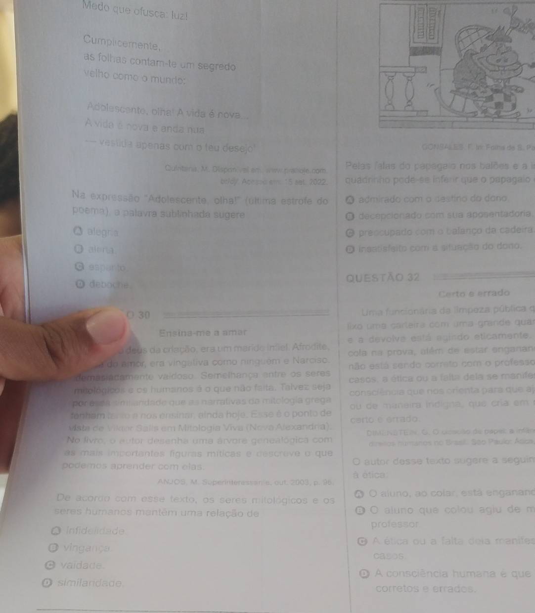 Medo que ofusca: luz!
Cumplicemente,
as folhas contam-te um segredo 
velho como o mundo:
Adolescente, olha! A vida é nova...
A vida é nova e anda nua
- vestida apenas com o teu desejo GONSALES F. In: Faina de S. Pz
Quintana, M. Disponivel emww praiioje.com.  Pelas falas do papagaio nos balões e a i
brlay. Acased am: 15 set. 2022. quadrinho pode-se infenr que o papagaio
Na expressão 'Adolescente, olha!" (última estrofe do a admirado com o destino do dono
poema), a palavra sublinhada sugere decepcionado com sua aposentadoria.
alugría preocupado com o balanço da cadeira
 alena insatisfeito com a situação do dono,
espar to.
ω deboche. Questão 32
Certo e errado
O 30  Uma funcionária da límpeza pública q
Ensina-me a amar  lixo uma carleira com uma grande qua
e a devolve está egindo eticamente.
a deus da criação, era um marido infel. Afrodite, cofa na prova, alêm de estar enganan
a do amor, era vingaliva como ninguém e Narciso. não está sendo correto com o professo
demasiadamente vaidoso. Semelhança entre os seres
mitológicos e os humanos é o que não faita. Talvez seja casos, a ética ou a falta dela se manife
consciência que nos orienta para que aj
por esda timiandade que as narrativas da mitología grega  ou de  maneira indigna, que  cri   em 
fenham tanio e nos ensinar, ainda hoje. Esse é o ponto de certo é errado
Mista de Vikter Salls em Mitologia Viva (Nova Alexandria).
No livro, o autor desenha uma árvore genealógica com  DIMENBTEIN. G. O closuão de papel; a infão
direllos numanos no Brasil. São Paulo: Asca
as mais importantes fguras míticas e descreve o que
podemos aprender com elas. autor desse texto sugere a seguin 
à ética:
ANJOS, M. Superinteressania, out. 2003, p. 96.
。
De acordo com esse texto, os seres mitológicos e os aluno, ao colar, está enganano
seres humanos mantêm uma relação de O aluno que colou agiu de m
D
Infidelidade professor
A ética ou a falta deia manifes
vingança. casos.
vaidade.
1 A consciência humana é que
similandade. corretos e errades.
