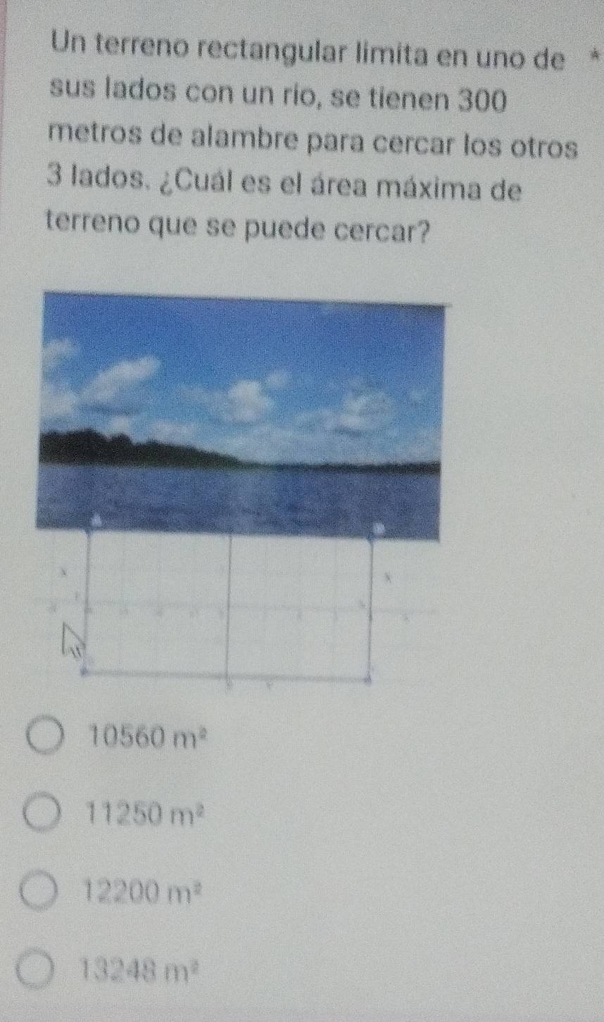 Un terreno rectangular límita en uno de *
sus lados con un rio, se tienen 300
metros de alambre para cercar los otros
3 lados. ¿Cuál es el área máxima de
terreno que se puede cercar?
10560m^2
11250m^2
12200m^2
13248m^2