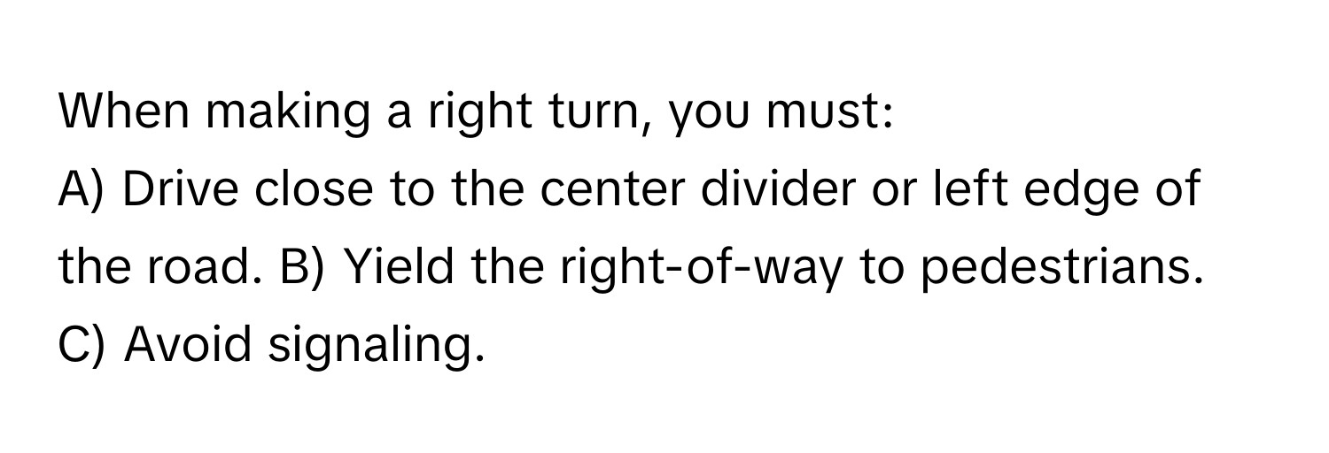 When making a right turn, you must:

A) Drive close to the center divider or left edge of the road. B) Yield the right-of-way to pedestrians. C) Avoid signaling.