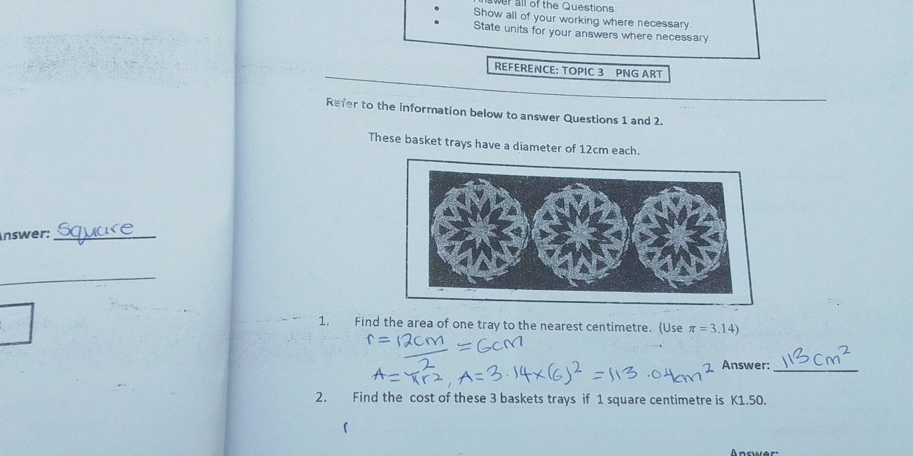 wer all of the Questions. 
Show all of your working where necessary 
State units for your answers where necessary 
REFERENCE: TOPIC 3 PNG ART 
Refer to the information below to answer Questions 1 and 2. 
These basket trays have a diameter of 12cm each. 
nswer:_ 
_ 
1. Find the area of one tray to the nearest centimetre. (Use π =3.14)
Answer:_ 
2. Find the cost of these 3 baskets trays if 1 square centimetre is K1.50. 
「