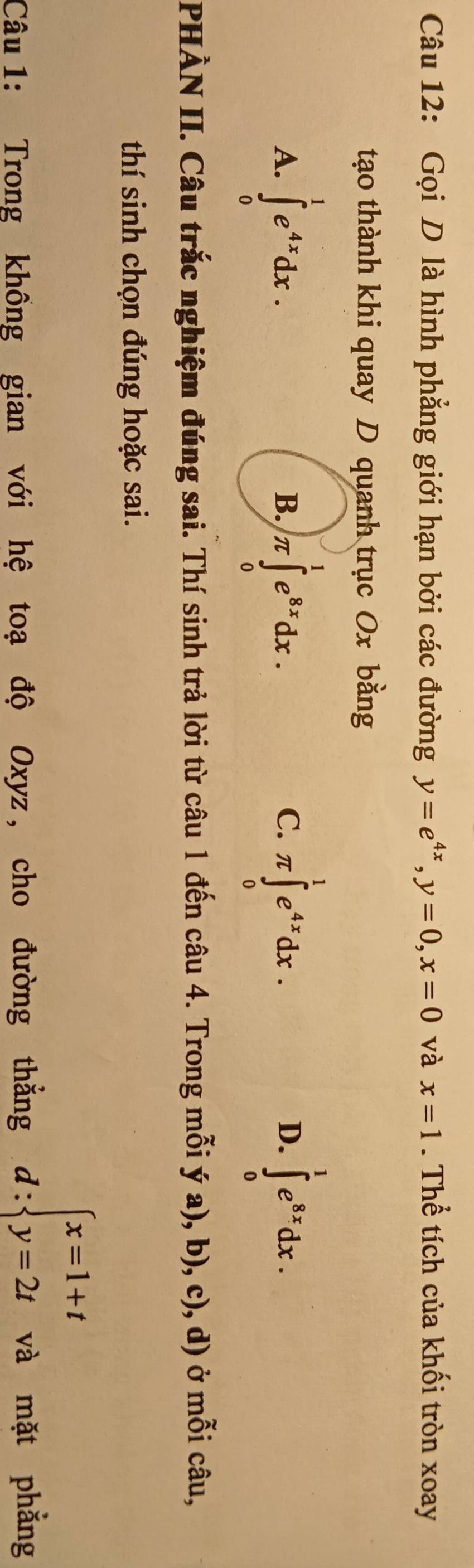 Gọi D là hình phẳng giới hạn bởi các đường y=e^(4x), y=0, x=0 và x=1. Thể tích của khối tròn xoay
tạo thành khi quay D quanh trục Ox bằng
A. ∈tlimits _0^(1e^4x)dx. π ∈tlimits _0^(1e^8x)dx. π ∈tlimits _0^(1e^4x)dx. ∈tlimits _0^(1e^8x)dx. 
B.
C.
D.
PHÀN II. Câu trắc nghiệm đúng sai. Thí sinh trả lời từ câu 1 đến câu 4. Trong mỗi ý a), b), c), d) ở mỗi câu,
thí sinh chọn đúng hoặc sai.
d:beginarrayl x=1+t y=2tendarray.
Câu 1: Trong khồng gian với hệ toạ độ Oxyz, cho đường thẳng và mặt phẳng