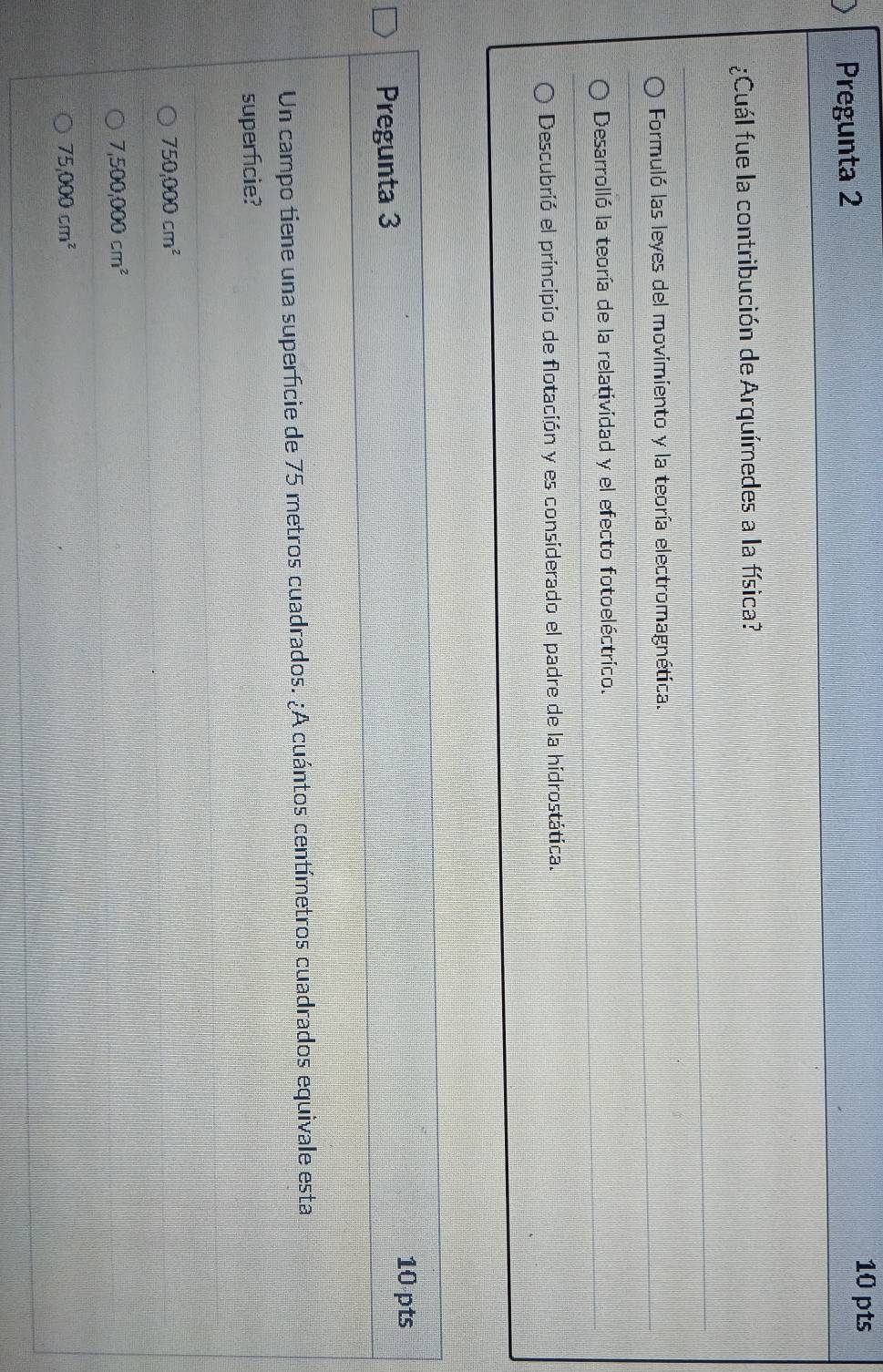 Pregunta 2 10 pts
¿Cuál fue la contribución de Arquímedes a la física?
Formuló las leyes del movimiento y la teoría electromagnética.
Desarrolló la teoría de la relatividad y el efecto fotoeléctrico.
Descubrió el principio de flotación y es considerado el padre de la hidrostática.
10 pts
Pregunta 3
Un campo tiene una superficie de 75 metros cuadrados. ¿A cuántos centímetros cuadrados equivale esta
superficie?
750,000cm^2
7,500,000cm^2
75,000cm^2