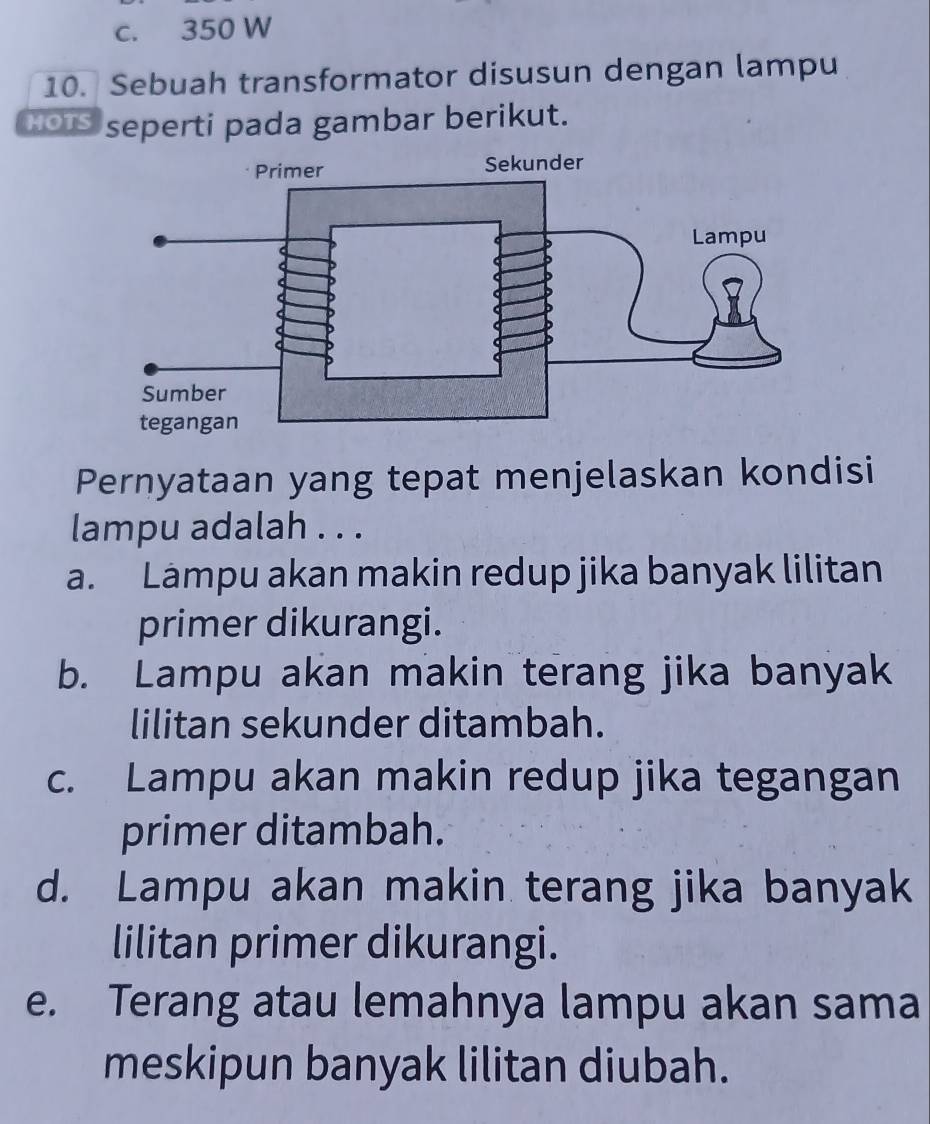 c. 350 W
10. Sebuah transformator disusun dengan lampu
HOIS seperti pada gambar berikut.
Pernyataan yang tepat menjelaskan kondisi
lampu adalah . . .
a. Lampu akan makin redup jika banyak lilitan
primer dikurangi.
b. Lampu akan makin terang jika banyak
lilitan sekunder ditambah.
c. Lampu akan makin redup jika tegangan
primer ditambah.
d. Lampu akan makin terang jika banyak
lilitan primer dikurangi.
e. Terang atau lemahnya lampu akan sama
meskipun banyak lilitan diubah.