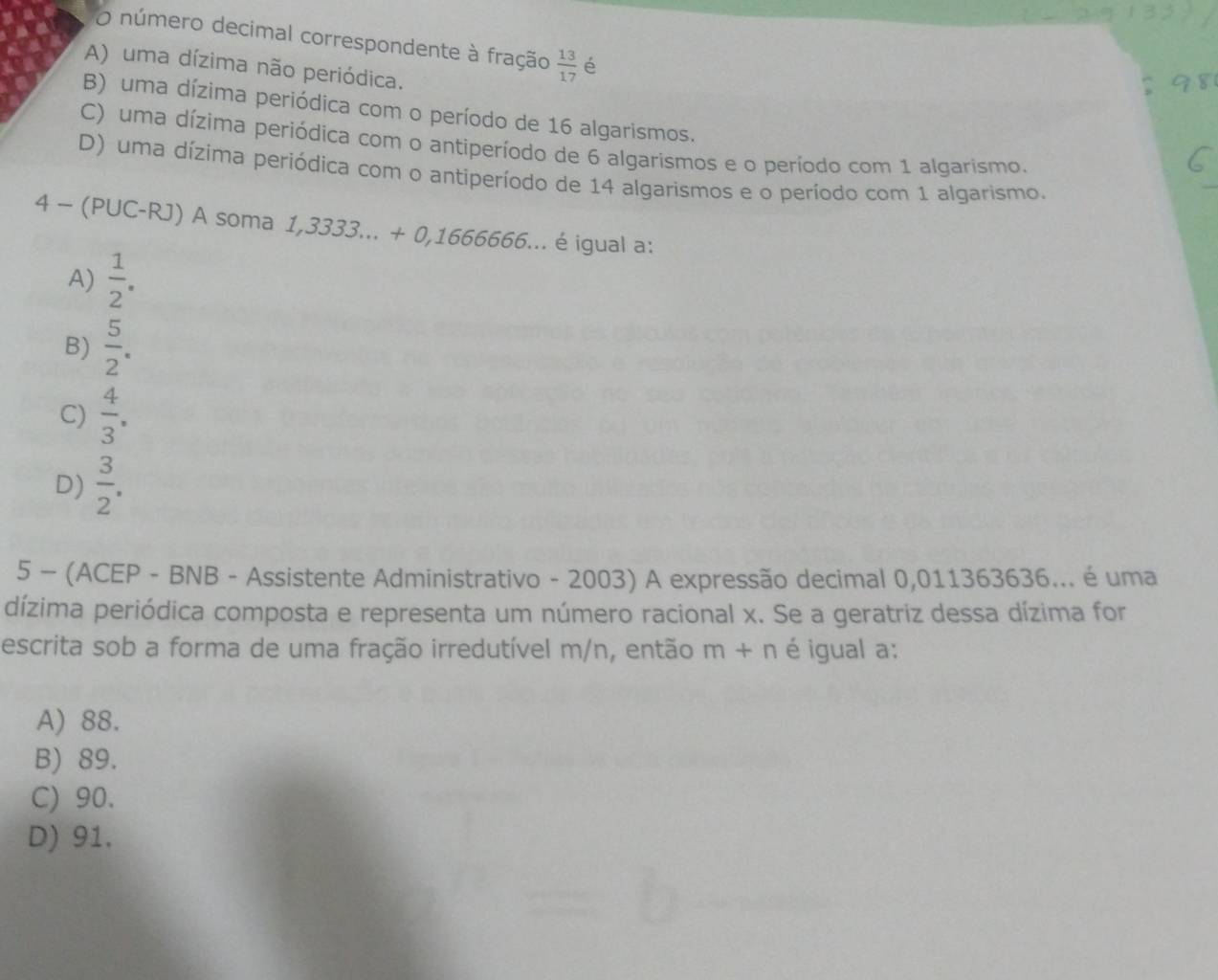 número decimal correspondente à fração  13/17  é
A) uma dízima não periódica.
B) uma dízima periódica com o período de 16 algarismos.
C) uma dízima periódica com o antiperíodo de 6 algarismos e o período com 1 algarismo.
D) uma dízima periódica com o antiperíodo de 14 algarismos e o período com 1 algarismo.
4 - (PUC-RJ) A soma 1,3333...+0,166666. ... é igual a:
A)  1/2 .
B)  5/2 .
C)  4/3 .
D)  3/2 . 
5 - (ACEP - BNB - Assistente Administrativo - 2003) A expressão decimal 0,011363636... é uma
dízima periódica composta e representa um número racional x. Se a geratriz dessa dízima for
escrita sob a forma de uma fração irredutível m/n, então m+n é igual a:
A) 88.
B) 89.
C) 90.
D) 91.