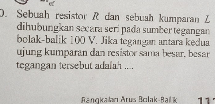 ef 
0. Sebuah resistor R dan sebuah kumparan L
dihubungkan secara seri pada sumber tegangan 
bolak-balik 100 V. Jika tegangan antara kedua 
ujung kumparan dan resistor sama besar, besar 
tegangan tersebut adalah .... 
Rangkaian Arus Bolak-Balik 11