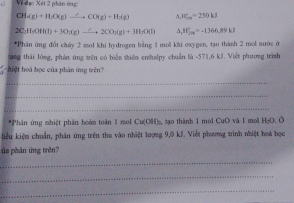 Ví dụ: Xét 2 phản ứng:
CH_4(g)+H_2O(g)xrightarrow ?^circ CO(g)+H_2(g)
△ _rH_(298)^o=250kJ
2C_2H_5OH(l)+3O_2(g)xrightarrow '^circ 2CO_2(g)+3H_2O(l) △ _rH_(298)°=-1366,89kJ
*Phản ứng đốt cháy 2 mol khí hydrogen bằng 1 mol khí oxygen, tạo thành 2 mol nước ở 
rang thái lỏng, phản ứng trên có biến thiên enthalpy chuẩn là - 571,6 kJ. Viết phương trình 
hiệt hoá học của phản ứng trên? 
_ 
_ 
_ 
*Phản ứng nhiệt phân hoàn toàn 1 mol Cu(OH)_2 2, tạo thành 1 mol CuO và 1 mol H_2O.dot C
kiều kiện chuẩn, phản ứng trên thu vào nhiệt lượng 9,0 kJ. Viết phương trình nhiệt hoá học 
pủa phản ứng trên? 
_ 
_ 
_