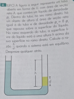 5 (UFC) A figura a seguir representa um tubo 
aberto em forma de U, com área de seção 
reta A, que contém um líquido de densidade
P_c. Dentro do tubo, no seu ramo direito, há 
um objeto de altura d, área de seção reta 
igual à do tubo e de densidade P_o=8P_i
que repousa sobre a superfície do líquido. 
No ramo esquerdo do tubo, a superfície li- 
vre do líquido está a uma altura h acima da 
sua superfície no ramo direito. Calcule a ra- 
zāo  h/d  quando o sistema está em equilíbrio. 
Despreze qualquer atrito.
h
T 
a