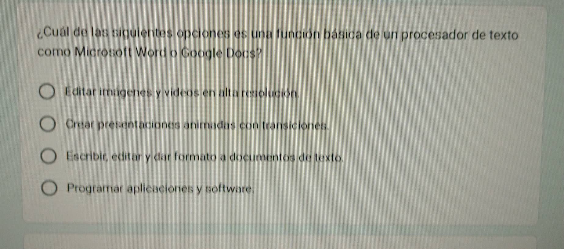 ¿Cuál de las siguientes opciones es una función básica de un procesador de texto
como Microsoft Word o Google Docs?
Editar imágenes y videos en alta resolución
Crear presentaciones animadas con transiciones.
Escribir, editar y dar formato a documentos de texto.
Programar aplicaciones y software.