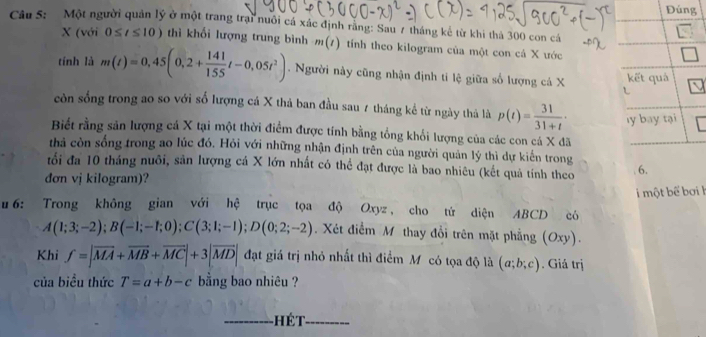 Đúng 
Cầu S: Một người quân lý ở một trang trại nuôi cá xác định răng: Sau 7 tháng kế từ khi thả 300 con cá 
X (với 0≤ t≤ 10) thì khối lượng trung bình m(t) tính theo kilogram của một con cá X ước 
tính là m(t)=0,45(0,2+ 141/155 t-0,05t^2). Người này cũng nhận định tỉ lệ giữa số lượng cá X kết quả 
còn sống trong ao so với số lượng cá X thả ban đầu sau 7 tháng kể từ ngày thả là p(t)= 31/31+t ·
Biết rằng sản lượng cá X tại một thời điểm được tính bằng tổng khổi lượng của các con cá X đã ly bay tại 
thả còn sống trong ao lúc đó. Hỏi với những nhận định trên của người quản lý thì dự kiến trong 
tối đa 10 tháng nuôi, sản lượng cá X lớn nhất có thể đạt được là bao nhiêu (kết quả tính theo 6. 
đơn vị kilogram)? 
một bể bơi l 
u 6: Trong không gian với hệ trục tọa độ Oxyz , cho tử diện ABCD có
A(1;3;-2); B(-1;-1;0); C(3;1;-1); D(0;2;-2). Xét điểm M thay đổi trên mặt phẳng (Oxy). 
Khi f=|overline MA+overline MB+overline MC|+3|overline MD| đạt giá trị nhỏ nhất thì điểm Mỹ có tọa độ là (a;b;c). Giả trị 
của biều thức T=a+b-c bằng bao nhiêu ? 
_ é t _