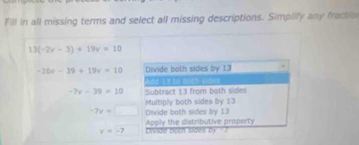 Fill in all missing terms and select all missing descriptions. Simplify any fraction
13(-2v-3)+19v=10
-26v-39+19v=10 Divide both sides by 13
Add 13 to both sides
-7v-39=10 Subtract 13 from both sides
Muitiply both sides by 13
-7v=□ Divide both sides by 13
Apply the distributive property
v=-7 ivi e h i y-7