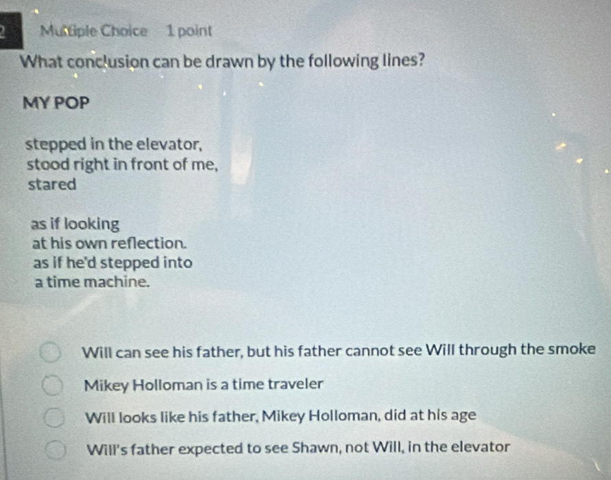 What conclusion can be drawn by the following lines?
MY POP
stepped in the elevator,
stood right in front of me,
stared
as if looking
at his own reflection.
as if he'd stepped into
a time machine.
Will can see his father, but his father cannot see Will through the smoke
Mikey Holloman is a time traveler
Will looks like his father, Mikey Holloman, did at his age
Will's father expected to see Shawn, not Will, in the elevator