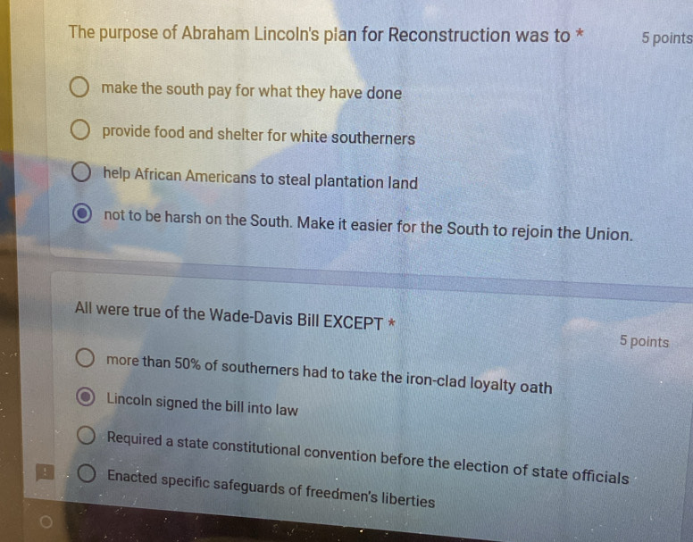 The purpose of Abraham Lincoln's plan for Reconstruction was to * 5 points
make the south pay for what they have done
provide food and shelter for white southerners
help African Americans to steal plantation land
not to be harsh on the South. Make it easier for the South to rejoin the Union.
All were true of the Wade-Davis Bill EXCEPT * 5 points
more than 50% of southerners had to take the iron-clad loyalty oath
Lincoln signed the bill into law
Required a state constitutional convention before the election of state officials
! Enacted specific safeguards of freedmen's liberties