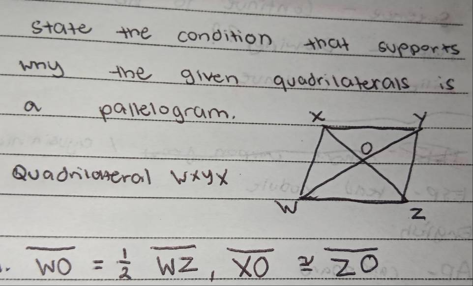 state the condition that supports 
wy the given quadrilaterals is 
a pallelogram. 
Quadriioneral wxyx
r overline WO= 1/2 overline WZ, overline XO≌ overline ZO