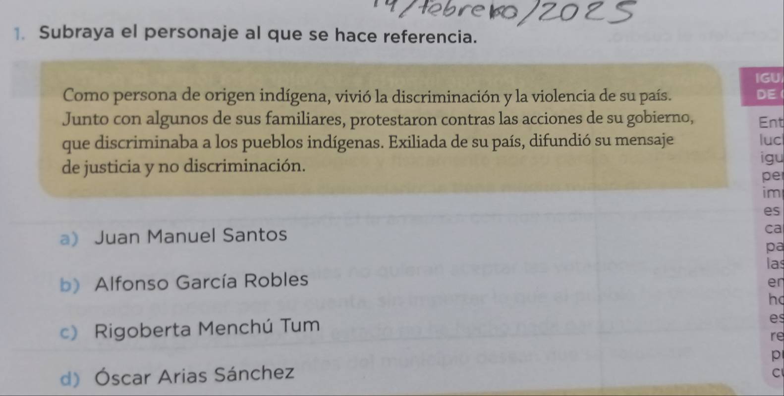 Subraya el personaje al que se hace referencia.
IGU
Como persona de origen indígena, vivió la discriminación y la violencia de su país. DE
Junto con algunos de sus familiares, protestaron contras las acciones de su gobierno, Ent
que discriminaba a los pueblos indígenas. Exiliada de su país, difundió su mensaje luc
de justicia y no discriminación.
igu
pe
im
es
a Juan Manuel Santos
ca
pa
las
b) Alfonso García Robles
er
h
c) Rigoberta Menchú Tum
es
re
p
d) Óscar Arias Sánchez
C