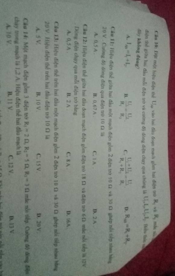 Đặt một hiệu điện thể U_AB vào hai đầu đoạn mạch gồm hai điện trở R_1 và R_2 mắc sh
điện thể giữa hai đầu mỗi điện trở và cường độ dòng diện chạy qua chúng là U_1,I_2,U_2,I_2 Biểu thâu ==
dây không đúng?
A. I_AB=I_1+I_2. B. frac U_1R_1=frac U_2R_2. C. frac U_1+U_2R_1+R_2=frac U_1R_1. D. R_AB=R_1+R_2.
Câu 11: Hiệu điện thế giữa hai đầu một mạch điện gồm 2 điện trờ 10 Ω và 30 Ω ghép nổi tiếp nhaa bang
20 V . Cường độ dòng điện qua điện trở 10 Ω là
A. 0,5 A . B. 0, 67 A . C. 1 A . D. 2 A .
Cầu 12: Hiệu điện thể giữa hai đầu đoạn mạch điện gồm điện trở 18 Ω và điện trở 6Ω mắc nổi tiếp là I2V
Dộng điện chạy qua mỗi điện trở bằng
A. 0, 5A . B. 2 A C. 8 A . D. 16A
Cầu 13: Hiệu điện thể trên hai đầu một mạch điện gồm 2 điện trò 10 Ω và 30 Ω ghép nổi tiếp nhau bằng
20 V. Hiệu điện thể trên hai đầu điện trở 10 Ω là
A. 5 V B. 10 V. C. 15 V D. 20 V
Cầu 14: Một mạch điện gồm 3 điện trở R_1=2Omega ,R_2=5Omega ,R_3=3Omega mắc nổi tiếp. Cường độ đòng điện
chạy trong mạch là 1,2 A. Hiệu điện thể hai đầu mạch là
A. 10 V. B. 11 V C. 12 V D. 13 V
a