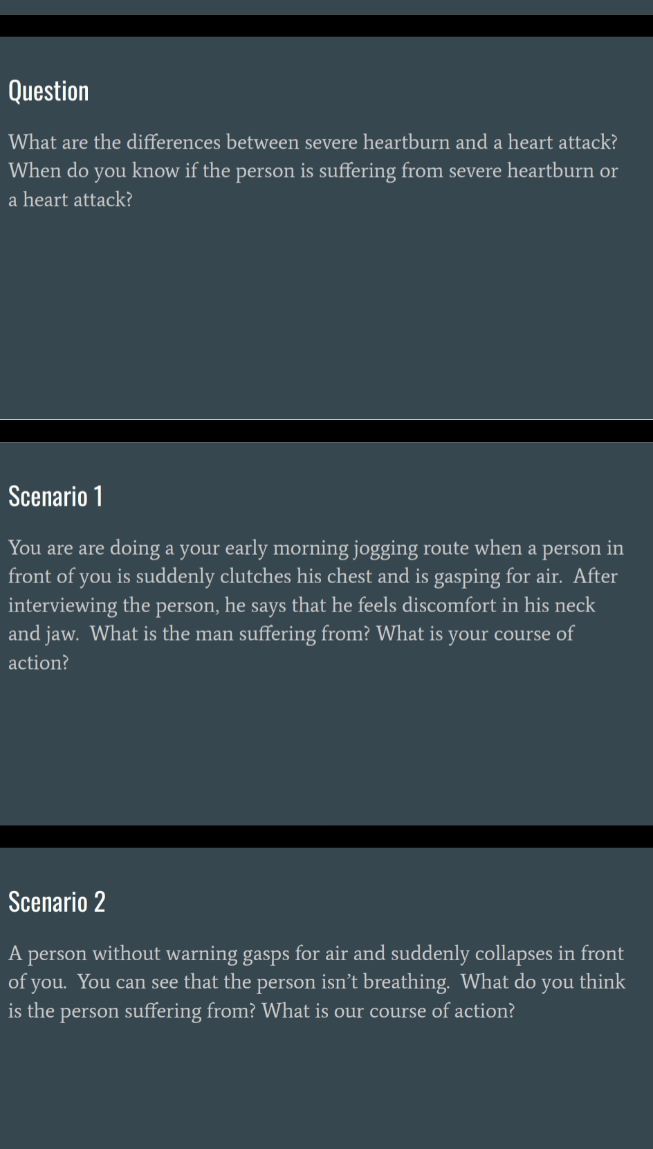 Question 
What are the differences between severe heartburn and a heart attack? 
When do you know if the person is suffering from severe heartburn or 
a heart attack? 
Scenario 1 
You are are doing a your early morning jogging route when a person in 
front of you is suddenly clutches his chest and is gasping for air. After 
interviewing the person, he says that he feels discomfort in his neck 
and jaw. What is the man suffering from? What is your course of 
action? 
Scenario 2 
A person without warning gasps for air and suddenly collapses in front 
of you. You can see that the person isn’t breathing. What do you think 
is the person suffering from? What is our course of action?