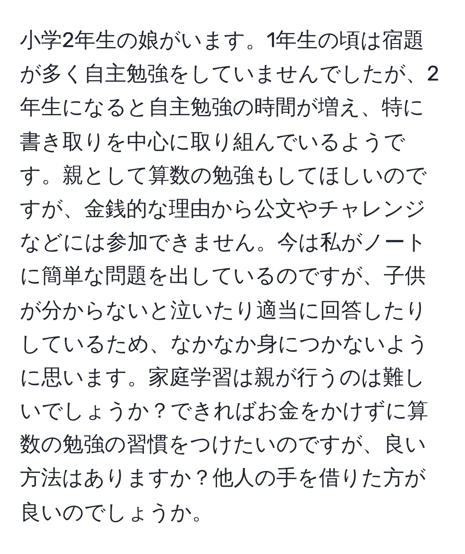 小学2年生の娘がいます。1年生の頃は宿題が多く自主勉強をしていませんでしたが、2年生になると自主勉強の時間が増え、特に書き取りを中心に取り組んでいるようです。親として算数の勉強もしてほしいのですが、金銭的な理由から公文やチャレンジなどには参加できません。今は私がノートに簡単な問題を出しているのですが、子供が分からないと泣いたり適当に回答したりしているため、なかなか身につかないように思います。家庭学習は親が行うのは難しいでしょうか？できればお金をかけずに算数の勉強の習慣をつけたいのですが、良い方法はありますか？他人の手を借りた方が良いのでしょうか。