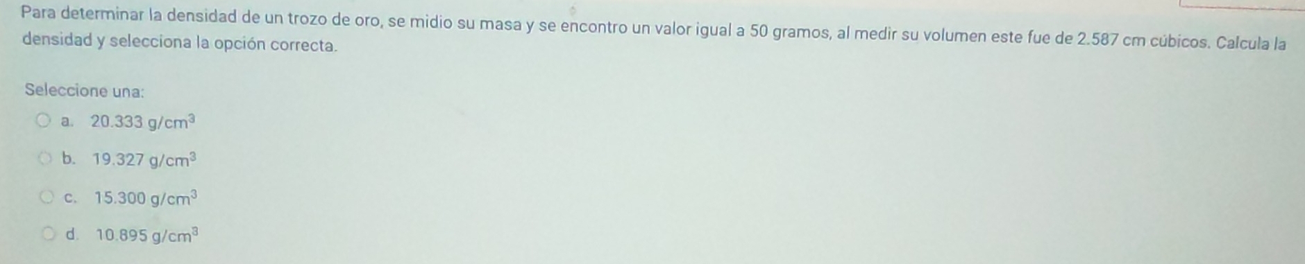 Para determinar la densidad de un trozo de oro, se midio su masa y se encontro un valor igual a 50 gramos, al medir su volumen este fue de 2.587 cm cúbicos. Calcula la
densidad y selecciona la opción correcta.
Seleccione una:
a. 20.333g/cm^3
b. 19.327g/cm^3
c. 15.300g/cm^3
d. 10.895g/cm^3