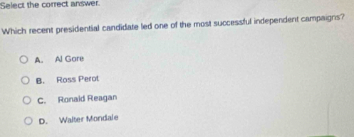 Select the correct answer.
Which recent presidential candidate led one of the most successful independent campaigns?
A. Al Gore
B. Ross Perot
C. Ronaid Reagan
D. Walter Mondale