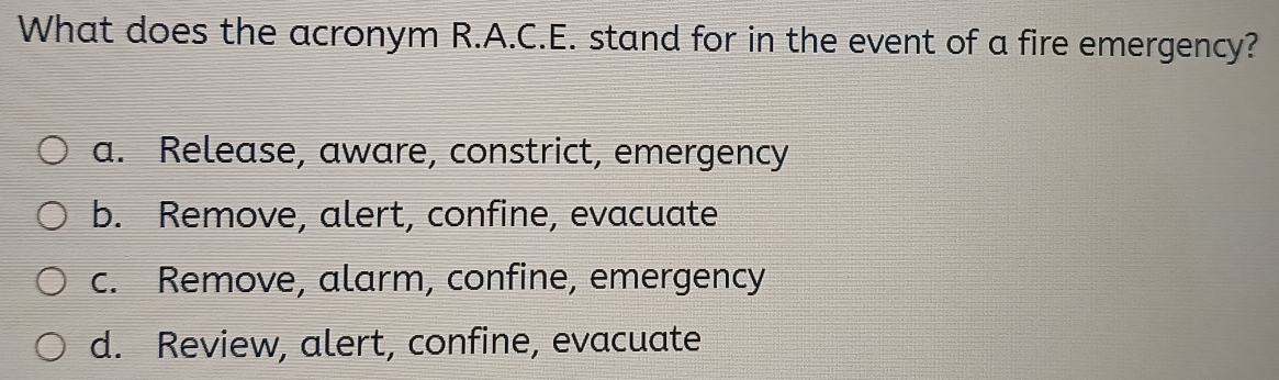 What does the acronym R.A.C.E. stand for in the event of a fire emergency?
a. Release, aware, constrict, emergency
b. Remove, alert, confine, evacuate
c. Remove, alarm, confine, emergency
d. Review, alert, confine, evacuate