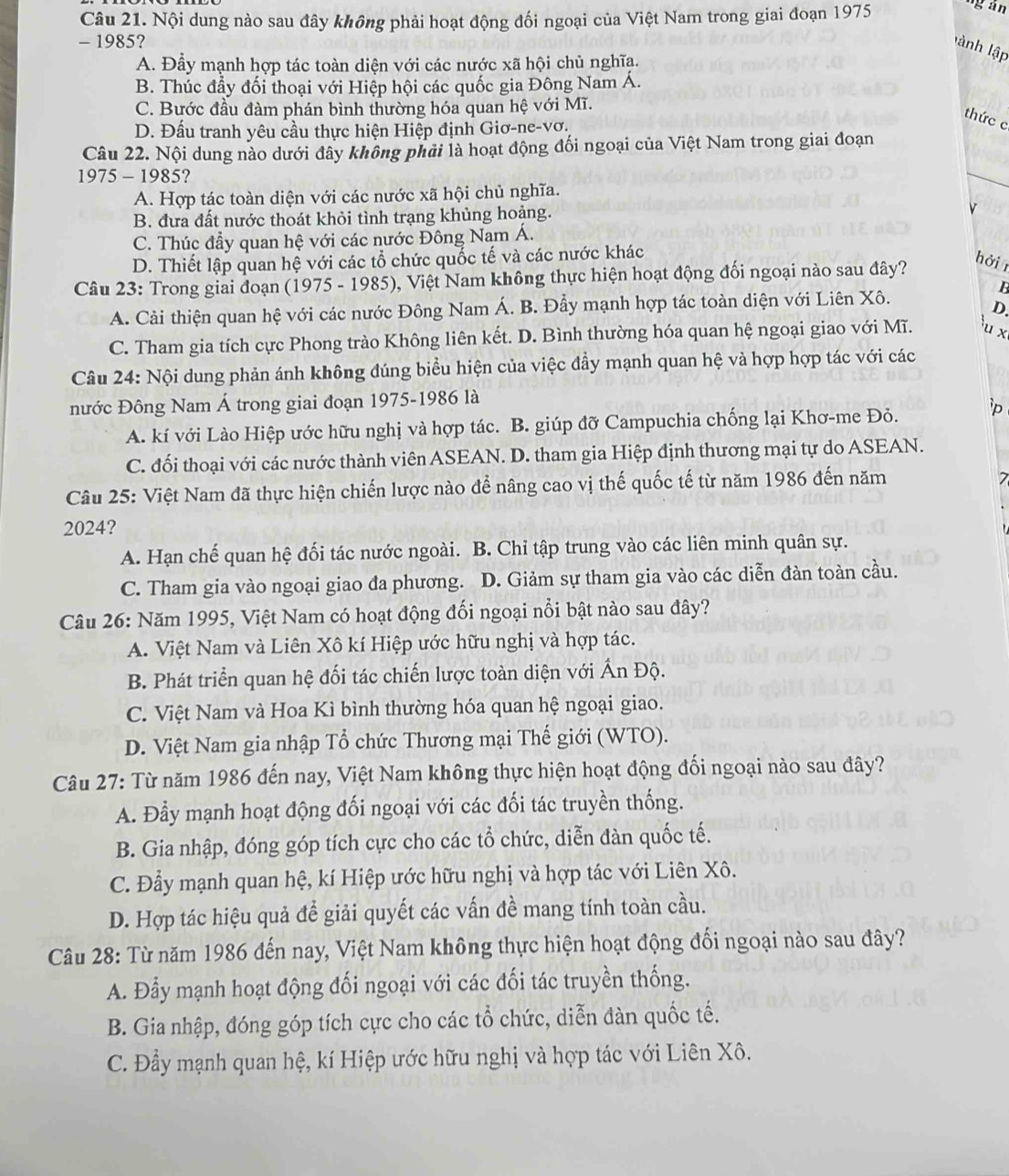 Nội dung nào sau đây không phải hoạt động đối ngoại của Việt Nam trong giai đoạn 1975 ng án
- 1985?
lành lập
A. Đẫy mạnh hợp tác toàn diện với các nước xã hội chủ nghĩa.
B. Thúc đầy đối thoại với Hiệp hội các quốc gia Đông Nam Á.
C. Bước đầu đàm phán bình thường hóa quan hệ với Mĩ.
thức c
D. Đấu tranh yêu cầu thực hiện Hiệp định Giơ-ne-vơ.
_
Câu 22. Nội dung nào dưới đây không phải là hoạt động đối ngoại của Việt Nam trong giai đoạn
1975 - 1985?
A. Hợp tác toàn diện với các nước xã hội chủ nghĩa.
B. đưa đất nước thoát khỏi tình trạng khủng hoảng.
v
C. Thúc đẩy quan hệ với các nước Đông Nam Á.
D. Thiết lập quan hệ với các tổ chức quốc tế và các nước khác
Câu 23: Trong giai đoạn (1975 - 1985), Việt Nam không thực hiện hoạt động đối ngoại nào sau đây?
hởi 
B
A. Cải thiện quan hệ với các nước Đông Nam Á. B. Đầy mạnh hợp tác toàn diện với Liên Xô.
D.
C. Tham gia tích cực Phong trào Không liên kết. D. Bình thường hóa quan hệ ngoại giao với Mĩ. u x
Câu 24: Nội dung phản ánh không đúng biểu hiện của việc đầy mạnh quan hệ và hợp hợp tác với các
nước Đông Nam Á trong giai đoạn 1975-1986 là
A. kí với Lào Hiệp ước hữu nghị và hợp tác. B. giúp đỡ Campuchia chống lại Khơ-me Đỏ. 'p
C. đối thoại với các nước thành viên ASEAN. D. tham gia Hiệp định thương mại tự do ASEAN.
Câu 25: Việt Nam đã thực hiện chiến lược nào để nâng cao vị thế quốc tế từ năm 1986 đến năm
7
2024?
A. Hạn chế quan hệ đối tác nước ngoài. B. Chi tập trung vào các liên minh quân sự.
C. Tham gia vào ngoại giao đa phương. D. Giảm sự tham gia vào các diễn đàn toàn cầu.
Câu 26: Năm 1995, Việt Nam có hoạt động đối ngoại nổi bật nào sau đây?
A. Việt Nam và Liên Xô kí Hiệp ước hữu nghị và hợp tác.
B. Phát triển quan hệ đối tác chiến lược toàn diện với Ấn Độ.
C. Việt Nam và Hoa Kì bình thường hóa quan hệ ngoại giao.
D. Việt Nam gia nhập Tổ chức Thương mại Thế giới (WTO).
Câu 27: Từ năm 1986 đến nay, Việt Nam không thực hiện hoạt động đối ngoại nào sau đây?
A. Đẫy mạnh hoạt động đối ngoại với các đối tác truyền thống.
B. Gia nhập, đóng góp tích cực cho các tổ chức, diễn đàn quốc tế.
C. Đẫy mạnh quan hệ, kí Hiệp ước hữu nghị và hợp tác với Liên Xô.
D. Hợp tác hiệu quả để giải quyết các vấn đề mang tính toàn cầu.
Câu 28: Từ năm 1986 đến nay, Việt Nam không thực hiện hoạt động đối ngoại nào sau đây?
A. Đẫy mạnh hoạt động đối ngoại với các đối tác truyền thống.
B. Gia nhập, đóng góp tích cực cho các tổ chức, diễn đàn quốc tế.
C. Đầy mạnh quan hệ, kí Hiệp ước hữu nghị và hợp tác với Liên Xô.