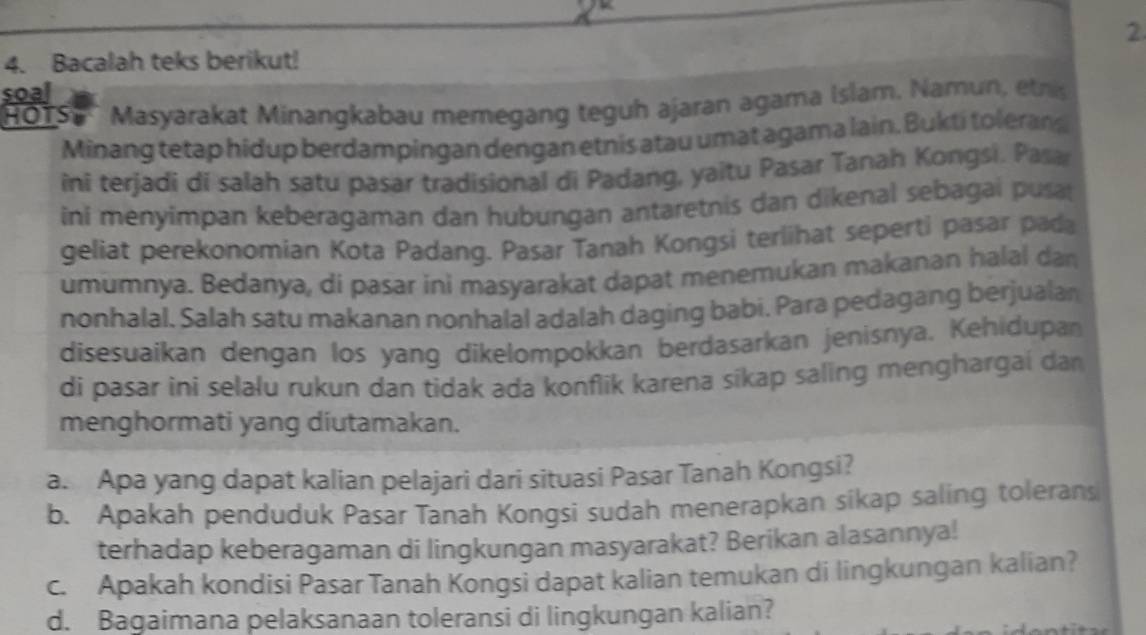 2 
4. Bacalah teks berikut! 
soal 
HOTS'' Masyarakat Minangkabau memegang teguh ajaran agama Islam, Namun, etris 
Minang tetap hidup berdampingan dengan etnis atau umat agama lain. Bukti tolerans 
ini terjadi di salah satu pasar tradisional di Padang, yaitu Pasar Tanah Kongsi. Pasa 
ini menyimpan keberagaman dan hubungan antaretnis dan dikenal sebagai pusa 
geliat perekonomian Kota Padang. Pasar Tanah Kongsi terlihat seperti pasar pada 
umumnya. Bedanya, di pasar ini masyarakat dapat menemukan makanan halal dan 
nonhalal. Salah satu makanan nonhalal adalah daging babi. Para pedagang berjualan 
disesuaikan dengan los yang dikelompokkan berdasarkan jenisnya. Kehidupan 
di pasar ini selalu rukun dan tidak ada konflik karena sikap saling menghargai dan 
menghormati yang diutamakan. 
a. Apa yang dapat kalian pelajari dari situasi Pasar Tanah Kongsi? 
b. Apakah penduduk Pasar Tanah Kongsi sudah menerapkan sikap saling tolerans 
terhadap keberagaman di lingkungan masyarakat? Berikan alasannya! 
c. Apakah kondisi Pasar Tanah Kongsi dapat kalian temukan di lingkungan kalian? 
d. Bagaimana pelaksanaan toleransi di lingkungan kalian?