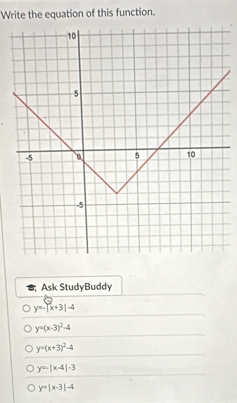 Write the equation of this function. 
Ask StudyBuddy
y=-|x+3|-4
y=(x-3)^2-4
y=(x+3)^2-4
y=-|x-4|-3
y=|x-3|-4