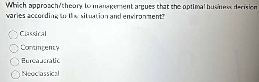 Which approach/theory to management argues that the optimal business decision
varies according to the situation and environment?
Classical
Contingency
Bureaucratic
Neoclassical