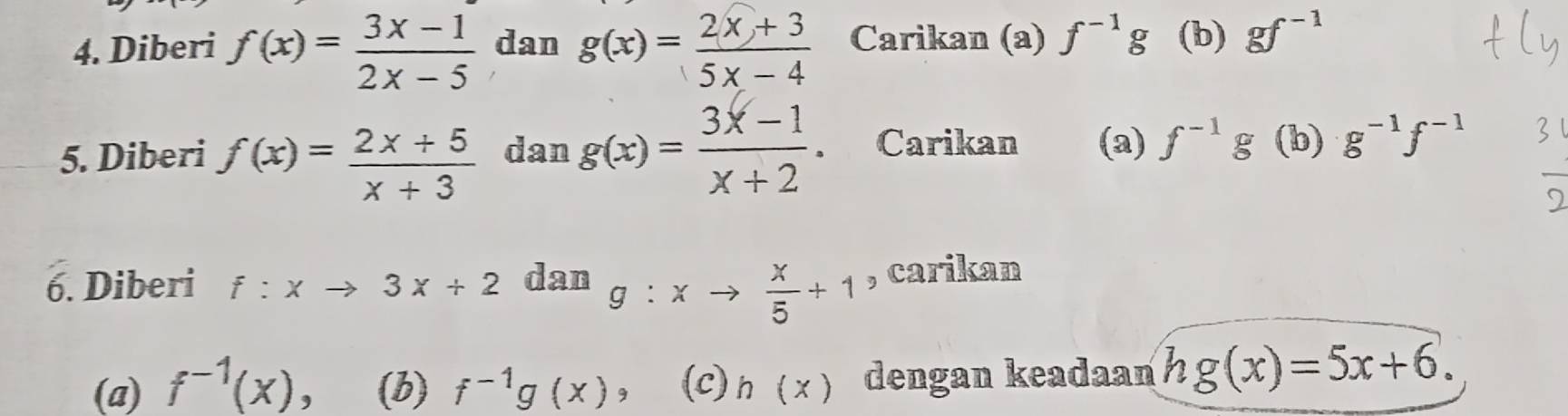 Diberi f(x)= (3x-1)/2x-5  dan g(x)= (2x+3)/5x-4  Carikan (a) f^(-1)g (b) gf^(-1)
5. Diberi f(x)= (2x+5)/x+3  dan g(x)= (3x-1)/x+2  Carikan (a) f^(-1)g (b) g^(-1)f^(-1)
6. Diberi f:xto 3x+2 dan g:xto  x/5 +1 , carikan 
(a) f^(-1)(x) , (b) f^(-1)g(x) 3 (c) h(x) dengan keadaan hg(x)=5x+6.