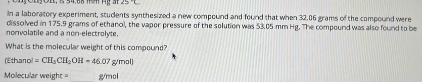 1OH, is 54.68 mm Hg ất 25°C. 
In a laboratory experiment, students synthesized a new compound and found that when 32.06 grams of the compound were 
dissolved in 175.9 grams of ethanol, the vapor pressure of the solution was 53.05 mm Hg. The compound was also found to be 
nonvolatile and a non-electrolyte. 
What is the molecular weight of this compound? 
(Ethanol =CH_3CH_2OH=46.07g/mol)
Molecular weight=_ g/mol