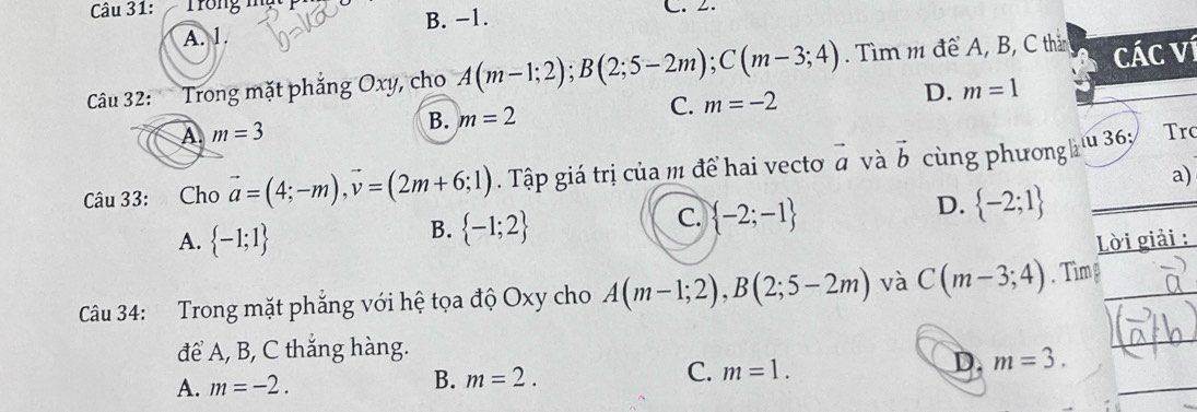 Trong mng C. 2.
A. 1. B. −1.
Câu 32: Trong mặt phẳng Oxy, cho A(m-1;2); B(2;5-2m); C(m-3;4). Tìm m để A, B, C thần Các ví
B. m=2 C. m=-2 D. m=1
A. m=3 Tro
Câu 33: Cho vector a=(4;-m), vector v=(2m+6;1). Tập giá trị của m để hai vecto vector a và vector b cùng phương hu 36½
a)
B.  -1;2
C.  -2;-1
D.  -2;1
A.  -1;1 Lời giải :
Câu 34: Trong mặt phẳng với hệ tọa độ Oxy cho A(m-1;2), B(2;5-2m) và C(m-3;4). Tìm
để A, B, C thắng hàng.
C.
D. m=3.
A. m=-2.
B. m=2. m=1.