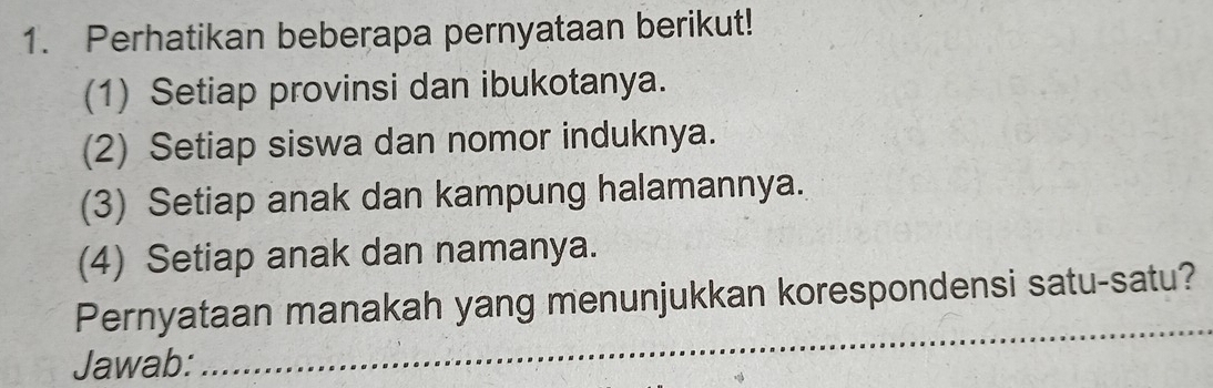 Perhatikan beberapa pernyataan berikut! 
(1) Setiap provinsi dan ibukotanya. 
(2) Setiap siswa dan nomor induknya. 
(3) Setiap anak dan kampung halamannya. 
(4) Setiap anak dan namanya. 
_ 
Pernyataan manakah yang menunjukkan korespondensi satu-satu? 
Jawab: