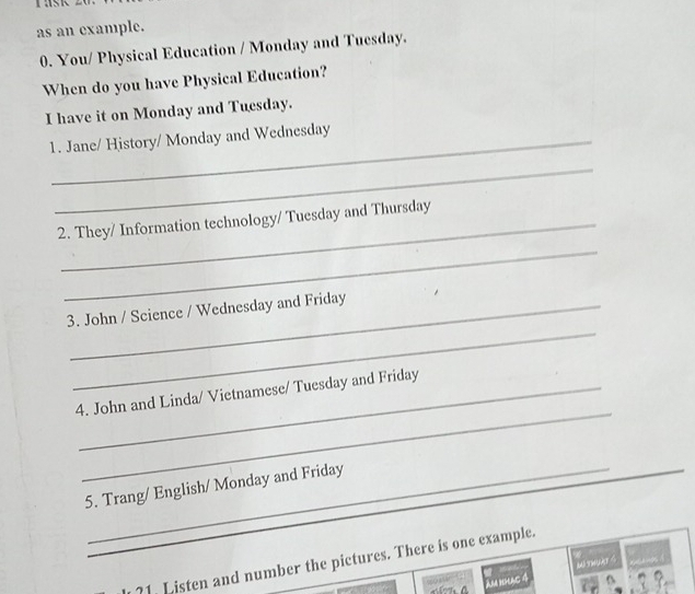 as an example. 
0. You/ Physical Education / Monday and Tuesday. 
When do you have Physical Education? 
I have it on Monday and Tuesday. 
1. Jane/ History/ Monday and Wednesday 
_ 
2. They/ Information technology/ Tuesday and Thursday 
_ 
_ 
3. John / Science / Wednesday and Friday 
_ 
4. John and Linda/ Vietnamese/ Tuesday and Friday 
5. Trang/ English/ Monday and Friday 
_ 
_?1. Listen and number the pictures. There is one example. 
AM hslag 4 WETWUAT